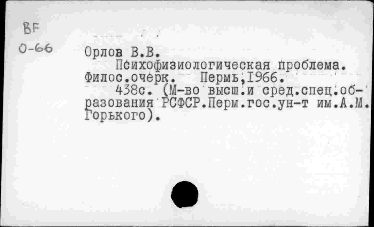 ﻿0-£>6
Орлов В.В.
Психофизиологическая проблема. Филос.очерк. Пермь,1966.
438с. (М-во высш.и сред.спец.образования РСФСР.Перм.гос.ун-т им.А.М. Горького).